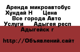 Аренда микроавтобус Хундай Н1  › Цена ­ 50 - Все города Авто » Услуги   . Адыгея респ.,Адыгейск г.